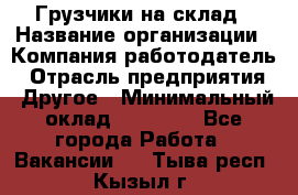 Грузчики на склад › Название организации ­ Компания-работодатель › Отрасль предприятия ­ Другое › Минимальный оклад ­ 25 000 - Все города Работа » Вакансии   . Тыва респ.,Кызыл г.